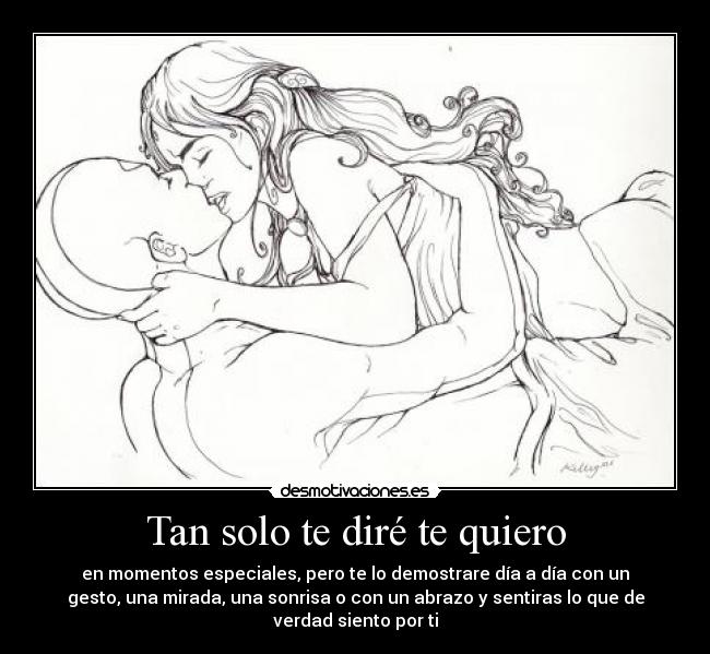 Tan solo te diré te quiero - en momentos especiales, pero te lo demostrare día a día con un
gesto, una mirada, una sonrisa o con un abrazo y sentiras lo que de
verdad siento por ti