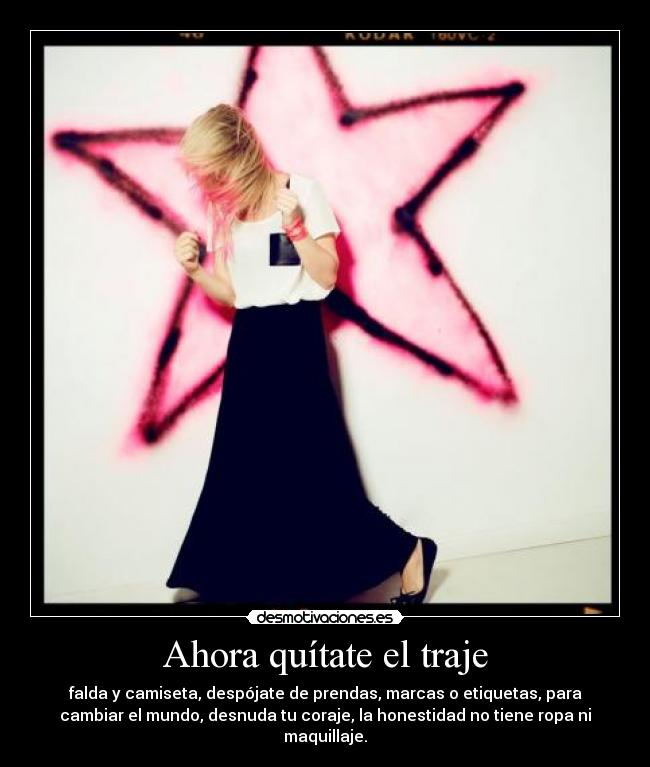 Ahora quítate el traje - falda y camiseta, despójate de prendas, marcas o etiquetas, para
cambiar el mundo, desnuda tu coraje, la honestidad no tiene ropa ni
maquillaje.
