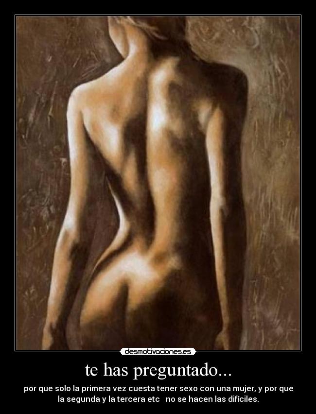 te has preguntado... - por que solo la primera vez cuesta tener sexo con una mujer, y por que
la segunda y la tercera etc   no se hacen las difíciles.