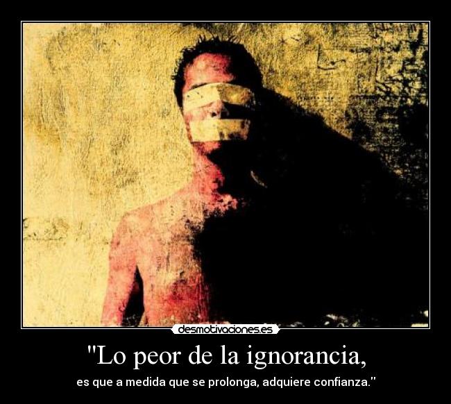 Lo peor de la ignorancia, - es que a medida que se prolonga, adquiere confianza.