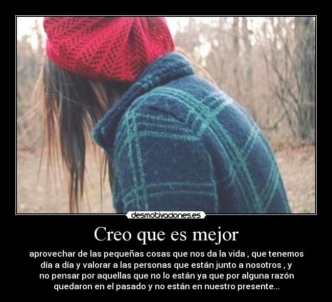 Creo que es mejor - aprovechar de las pequeñas cosas que nos da la vida , que tenemos
día a día y valorar a las personas que están junto a nosotros , y
no pensar por aquellas que no lo están ya que por alguna razón
quedaron en el pasado y no están en nuestro presente...
