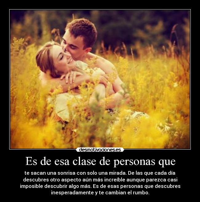 Es de esa clase de personas que - te sacan una sonrisa con solo una mirada. De las que cada día
descubres otro aspecto aún más increíble aunque parezca casi
imposible descubrir algo más. Es de esas personas que descubres
inesperadamente y te cambian el rumbo.