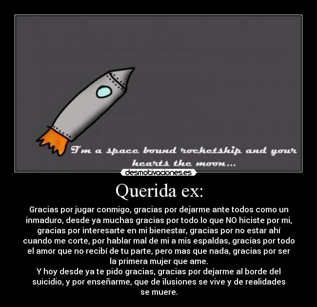 Querida ex: - Gracias por jugar conmigo, gracias por dejarme ante todos como un
inmaduro, desde ya muchas gracias por todo lo que NO hiciste por mi,
gracias por interesarte en mi bienestar, gracias por no estar ahí
cuando me corte, por hablar mal de mi a mis espaldas, gracias por todo
el amor que no recibí de tu parte, pero mas que nada, gracias por ser
la primera mujer que ame.
Y hoy desde ya te pido gracias, gracias por dejarme al borde del
suicidio, y por enseñarme, que de ilusiones se vive y de realidades
se muere.