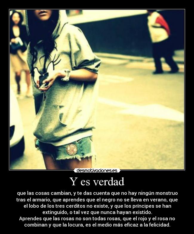 Y es verdad - que las cosas cambian, y te das cuenta que no hay ningún monstruo
tras el armario, que aprendes que el negro no se lleva en verano, que
el lobo de los tres cerditos no existe, y que los príncipes se han
extinguido, o tal vez que nunca hayan existido.
Aprendes que las rosas no son todas rosas, que el rojo y el rosa no
combinan y que la locura, es el medio más eficaz a la felicidad.