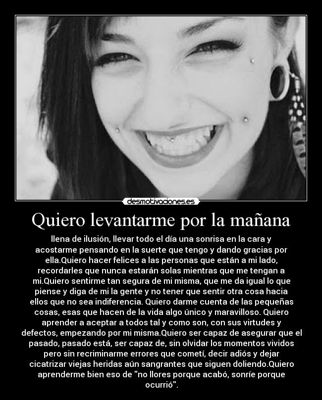 Quiero levantarme por la mañana - llena de ilusión, llevar todo el día una sonrisa en la cara y
acostarme pensando en la suerte que tengo y dando gracias por
ella.Quiero hacer felices a las personas que están a mi lado,
recordarles que nunca estarán solas mientras que me tengan a
mi.Quiero sentirme tan segura de mi misma, que me da igual lo que
piense y diga de mi la gente y no tener que sentir otra cosa hacia
ellos que no sea indiferencia. Quiero darme cuenta de las pequeñas
cosas, esas que hacen de la vida algo único y maravilloso. Quiero
aprender a aceptar a todos tal y como son, con sus virtudes y
defectos, empezando por mi misma.Quiero ser capaz de asegurar que el
pasado, pasado está, ser capaz de, sin olvidar los momentos vividos
pero sin recriminarme errores que cometí, decir adiós y dejar
cicatrizar viejas heridas aún sangrantes que siguen doliendo.Quiero
aprenderme bien eso de no llores porque acabó, sonríe porque
ocurrió.
