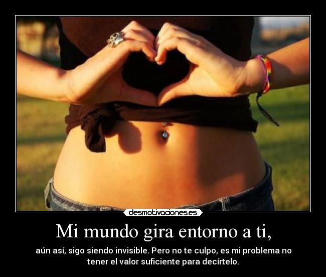 Mi mundo gira entorno a ti, - aún así, sigo siendo invisible. Pero no te culpo, es mi problema no
tener el valor suficiente para decírtelo.