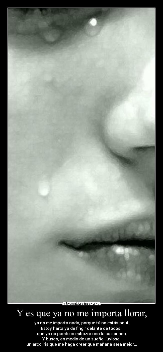 Y es que ya no me importa llorar, - ya no me importa nada, porque tú no estás aquí.
Estoy harta ya de fingir delante de todos,
que ya no puedo ni esbozar una falsa sonrisa.
Y busco, en medio de un sueño lluvioso,
un arco iris que me haga creer que mañana será mejor...