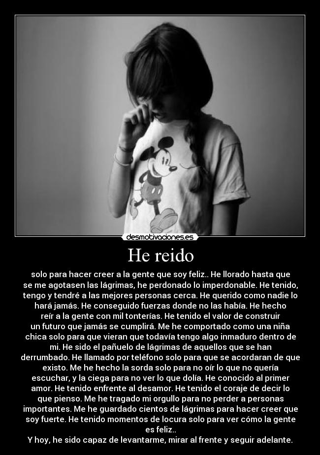 He reido - solo para hacer creer a la gente que soy feliz.. He llorado hasta que
se me agotasen las lágrimas, he perdonado lo imperdonable. He tenido,
tengo y tendré a las mejores personas cerca. He querido como nadie lo
hará jamás. He conseguido fuerzas donde no las había. He hecho
reír a la gente con mil tonterías. He tenido el valor de construir
un futuro que jamás se cumplirá. Me he comportado como una niña
chica solo para que vieran que todavía tengo algo inmaduro dentro de
mi. He sido el pañuelo de lágrimas de aquellos que se han
derrumbado. He llamado por teléfono solo para que se acordaran de que
existo. Me he hecho la sorda solo para no oír lo que no quería
escuchar, y la ciega para no ver lo que dolía. He conocido al primer
amor. He tenido enfrente al desamor. He tenido el coraje de decir lo
que pienso. Me he tragado mi orgullo para no perder a personas
importantes. Me he guardado cientos de lágrimas para hacer creer que
soy fuerte. He tenido momentos de locura solo para ver cómo la gente
es feliz..
Y hoy, he sido capaz de levantarme, mirar al frente y seguir adelante.