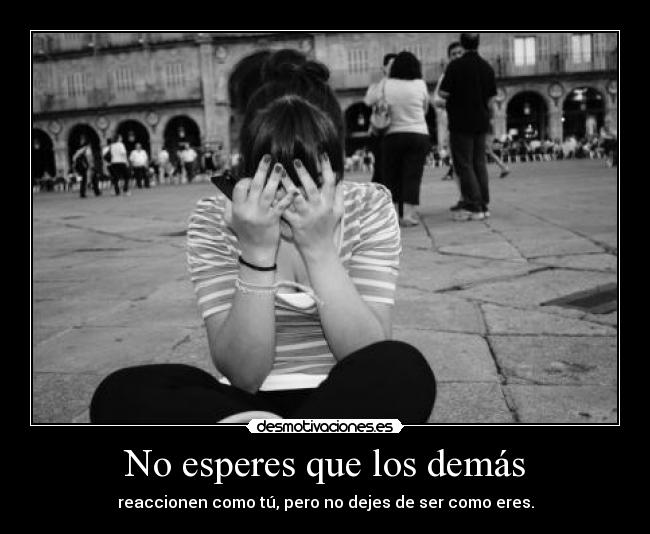 No esperes que los demás - reaccionen como tú, pero no dejes de ser como eres.