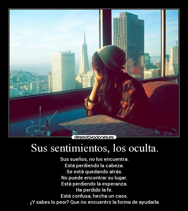 Sus sentimientos, los oculta. - Sus sueños, no los encuentra.
Está perdiendo la cabeza.
Se está quedando atrás.
No puede encontrar su lugar.
Está perdiendo la esperanza.
Ha perdido la fe.
Está confusa, hecha un caos.
¿Y sabes lo peor? Que no encuentro la forma de ayudarla