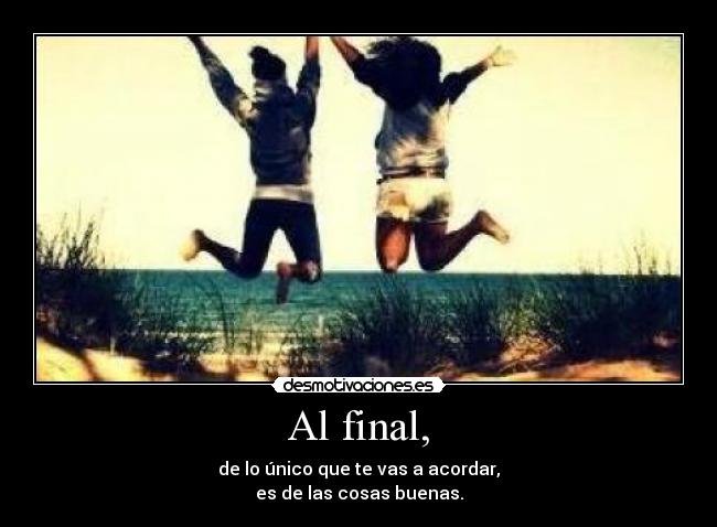 Al final, - de lo único que te vas a acordar,
es de las cosas buenas.