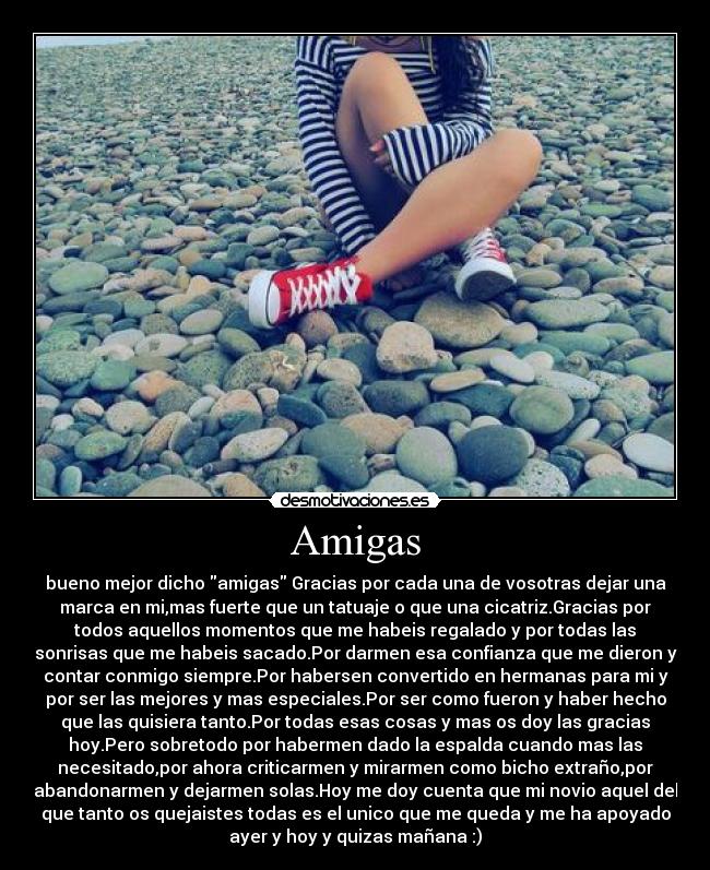 Amigas - bueno mejor dicho amigas Gracias por cada una de vosotras dejar una
marca en mi,mas fuerte que un tatuaje o que una cicatriz.Gracias por
todos aquellos momentos que me habeis regalado y por todas las
sonrisas que me habeis sacado.Por darmen esa confianza que me dieron y
contar conmigo siempre.Por habersen convertido en hermanas para mi y
por ser las mejores y mas especiales.Por ser como fueron y haber hecho
que las quisiera tanto.Por todas esas cosas y mas os doy las gracias
hoy.Pero sobretodo por habermen dado la espalda cuando mas las
necesitado,por ahora criticarmen y mirarmen como bicho extraño,por
abandonarmen y dejarmen solas.Hoy me doy cuenta que mi novio aquel del
que tanto os quejaistes todas es el unico que me queda y me ha apoyado
ayer y hoy y quizas mañana :)