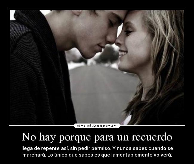 No hay porque para un recuerdo - llega de repente así, sin pedir permiso. Y nunca sabes cuando se
marchará. Lo único que sabes es que lamentablemente volverá.