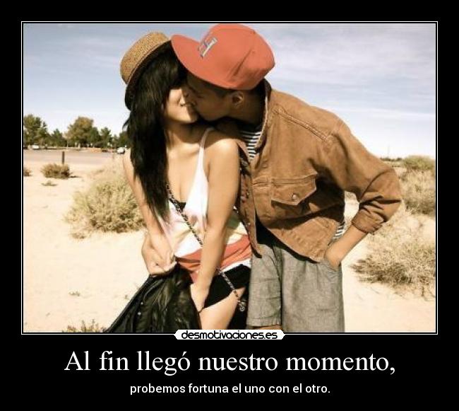 Al fin llegó nuestro momento, - probemos fortuna el uno con el otro.
