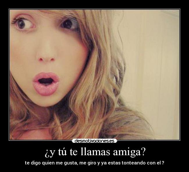 ¿y tú te llamas amiga? - te digo quien me gusta, me giro y ya estas tonteando con el ?