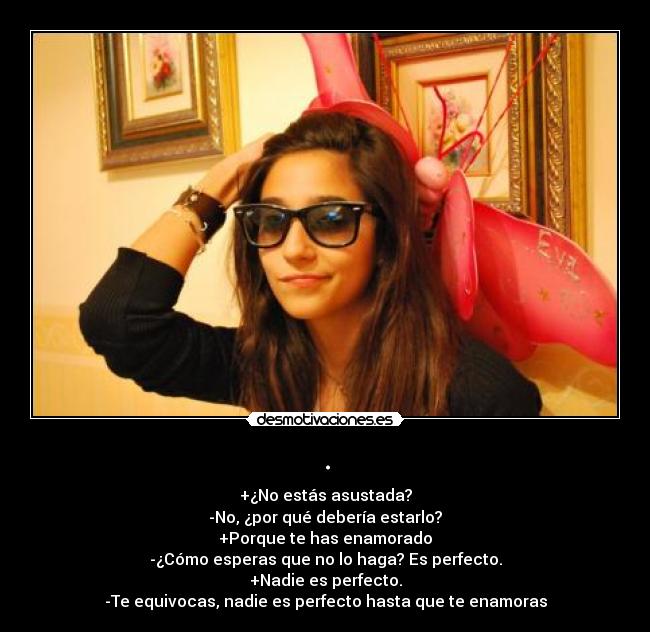 . - +¿No estás asustada?
-No, ¿por qué debería estarlo?
+Porque te has enamorado
-¿Cómo esperas que no lo haga? Es perfecto.
+Nadie es perfecto.
-Te equivocas, nadie es perfecto hasta que te enamoras