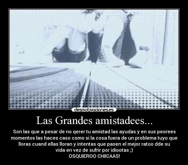 Las Grandes amistadees... - Son las que a pesar de no qerer tu amistad las ayudas y en sus peorees
momentos las haces caso como si la cosa fuera de un problema tuyo que
lloras cuand ellas lloran y intentas que pasen el mejor ratoo dde su
vida en vez de sufrir por idiootas ;)
OSQUIEROO CHIICAAS!