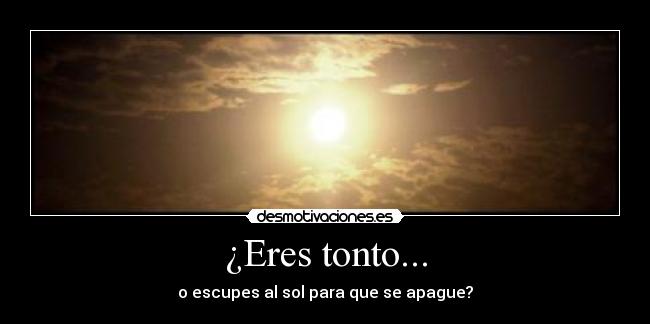 ¿Eres tonto... - o escupes al sol para que se apague?