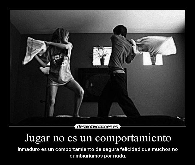 Jugar no es un comportamiento - Inmaduro es un comportamiento de segura felicidad que muchos no
cambiaríamos por nada.