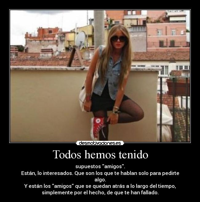 Todos hemos tenido - supuestos amigos.
Están, lo interesados. Que son los que te hablan solo para pedirte
algo.
Y están los amigos que se quedan atrás a lo largo del tiempo,
simplemente por el hecho, de que te han fallado.