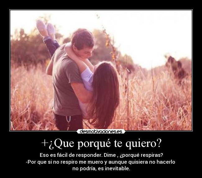 +¿Que porqué te quiero? - Eso es fácil de responder. Dime , ¿porqué respiras?
-Por que si no respiro me muero y aunque quisiera no hacerlo
no podría, es inevitable.