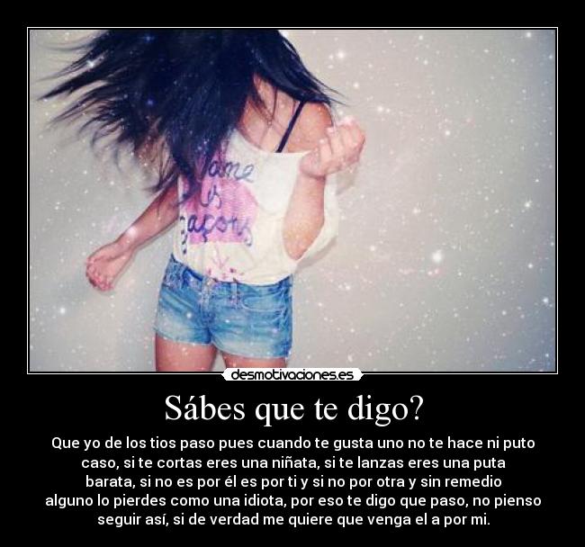 Sábes que te digo? - Que yo de los tios paso pues cuando te gusta uno no te hace ni puto
caso, si te cortas eres una niñata, si te lanzas eres una puta
barata, si no es por él es por ti y si no por otra y sin remedio
alguno lo pierdes como una idiota, por eso te digo que paso, no pienso
seguir así, si de verdad me quiere que venga el a por mi.