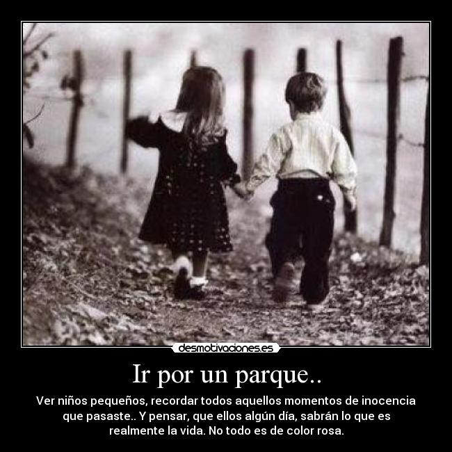 Ir por un parque.. - Ver niños pequeños, recordar todos aquellos momentos de inocencia
que pasaste.. Y pensar, que ellos algún día, sabrán lo que es
realmente la vida. No todo es de color rosa.