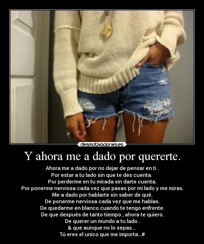 Y ahora me a dado por quererte. - Ahora me a dado por no dejar de pensar en ti .
Por estar a tu lado sin que te des cuenta. 
Por perderme en tu mirada sin darte cuenta.
Por ponerme nerviosa cada vez que pasas por mi lado y me miras.
Me a dado por hablarte sin saber de qué.
De ponerme nerviosa cada vez que me hablas.
De quedarme en blanco cuando te tengo enfrente.
De que después de tanto tiempo , ahora te quiero.
De querer un mundo a tu lado .
& que aunque no lo sepas... 
Tú eres el unico que me importa...#