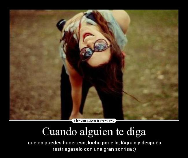 Cuando alguien te diga - que no puedes hacer eso, lucha por ello, lógralo y después
restriegaselo con una gran sonrisa :)