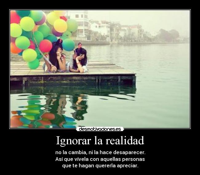 Ignorar la realidad - no la cambia, ni la hace desaparecer.
Así que vívela con aquellas personas
que te hagan quererla apreciar.