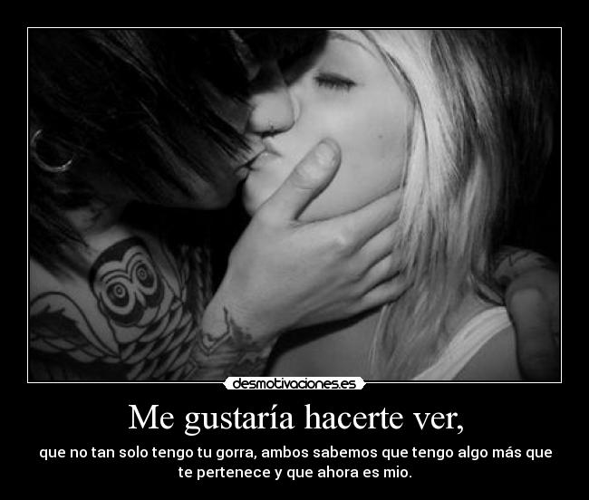 Me gustaría hacerte ver, - que no tan solo tengo tu gorra, ambos sabemos que tengo algo más que
te pertenece y que ahora es mio.