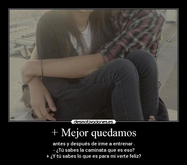+ Mejor quedamos - antes y después de irme a entrenar .
- ¿Tú sabes la caminata que es eso?
+ ¿Y tú sabes lo que es para mi verte feliz?