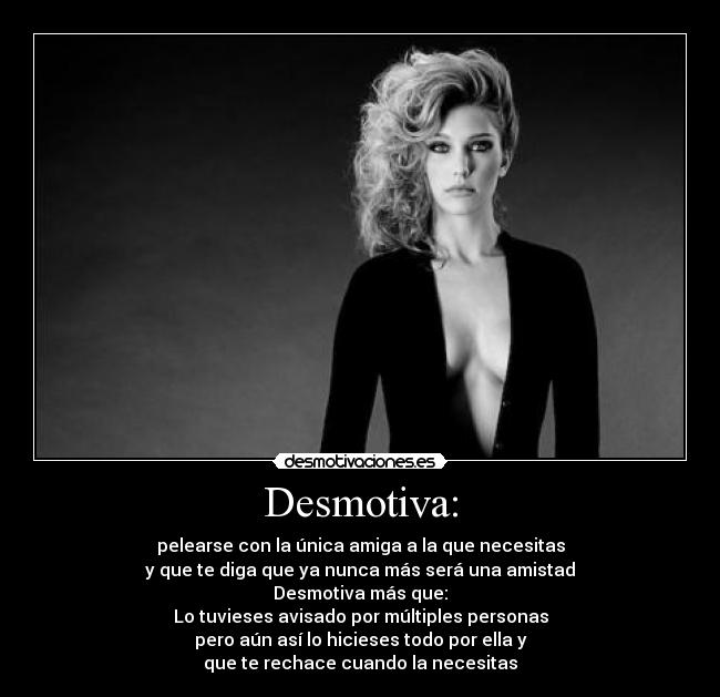 Desmotiva: - pelearse con la única amiga a la que necesitas
y que te diga que ya nunca más será una amistad
Desmotiva más que:
Lo tuvieses avisado por múltiples personas
pero aún así lo hicieses todo por ella y
que te rechace cuando la necesitas