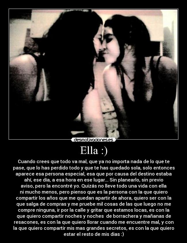 Ella :) - Cuando crees que todo va mal, que ya no importa nada de lo que te
pase, que lo has perdido todo y que te has quedado sola, solo entonces
aparece esa persona especial, esa que por causa del destino estaba
ahí, ese día, a esa hora en ese lugar... Sin planearlo, sin previo
aviso, pero la encontré yo. Quizás no lleve todo una vida con ella
ni mucho menos, pero pienso que es la persona con la que quiero
compartir los años que me quedan apartir de ahora, quiero ser con la
que salga de compras y me pruebe mil cosas de las que luego no me
compre ninguna, ir por la calle y gritar que estamos locas, es con la
que quiero compartir noches y noches de borrachera y mañanas de
resacones, es con la que quiero llorar cuando me encuentre mal, y con
la que quiero compartir mis mas grandes secretos, es con la que quiero
estar el resto de mis dias :)