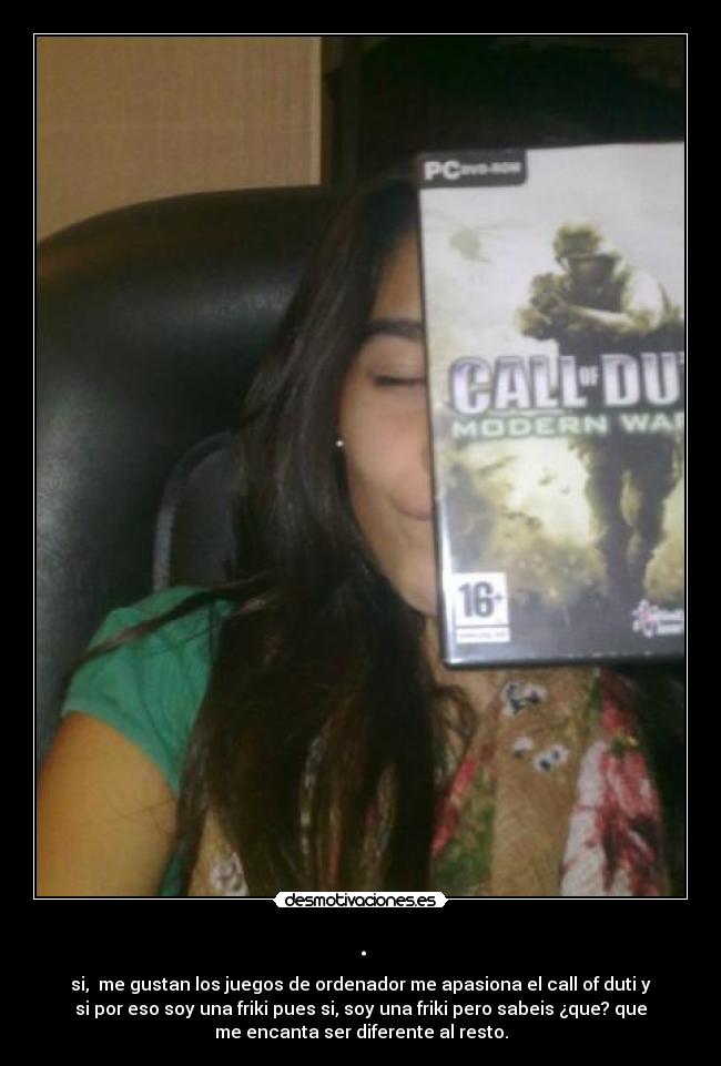 . - si, me gustan los juegos de ordenador me apasiona el call of duti y
si por eso soy una friki pues si, soy una friki pero sabeis ¿que? que
me encanta ser diferente al resto.