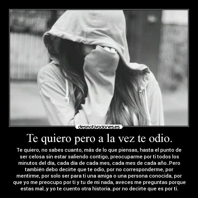 Te quiero pero a la vez te odio. - Te quiero, no sabes cuanto, más de lo que piensas, hasta el punto de
ser celosa sin estar saliendo contigo, preocuparme por ti todos los
minutos del día, cada día de cada mes, cada mes de cada año..Pero
también debo decirte que te odio, por no corresponderme, por
mentirme, por solo ser para ti una amiga o una persona conocida, por
que yo me preocupo por ti y tu de mi nada, aveces me preguntas porque
estas mal..y yo te cuento otra historia..por no decirte que es por ti.