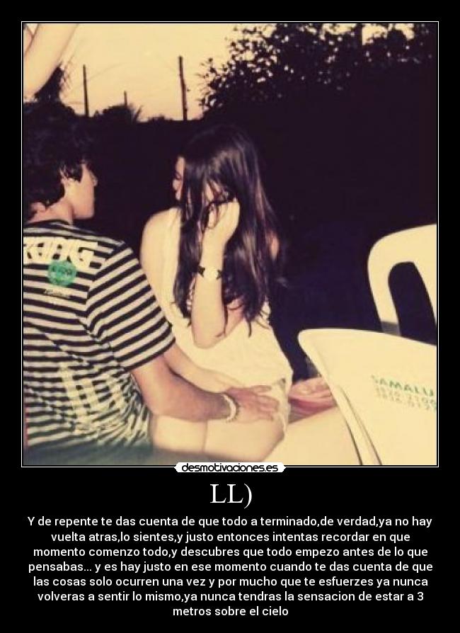 LL) - Y de repente te das cuenta de que todo a terminado,de verdad,ya no hay
vuelta atras,lo sientes,y justo entonces intentas recordar en que
momento comenzo todo,y descubres que todo empezo antes de lo que
pensabas... y es hay justo en ese momento cuando te das cuenta de que
las cosas solo ocurren una vez y por mucho que te esfuerzes ya nunca
volveras a sentir lo mismo,ya nunca tendras la sensacion de estar a 3
metros sobre el cielo