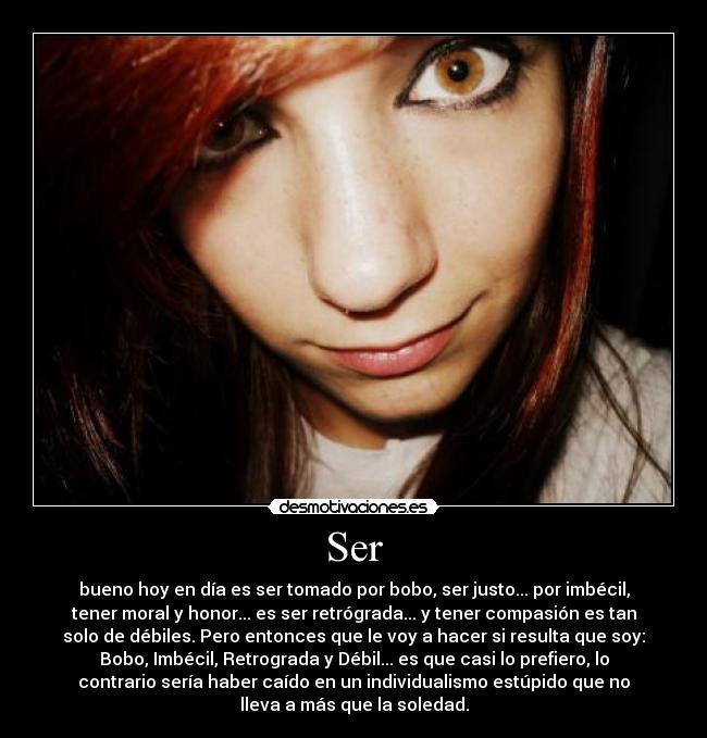 Ser - bueno hoy en día es ser tomado por bobo, ser justo... por imbécil,
tener moral y honor... es ser retrógrada... y tener compasión es tan
solo de débiles. Pero entonces que le voy a hacer si resulta que soy:
Bobo, Imbécil, Retrograda y Débil... es que casi lo prefiero, lo
contrario sería haber caído en un individualismo estúpido que no
lleva a más que la soledad.