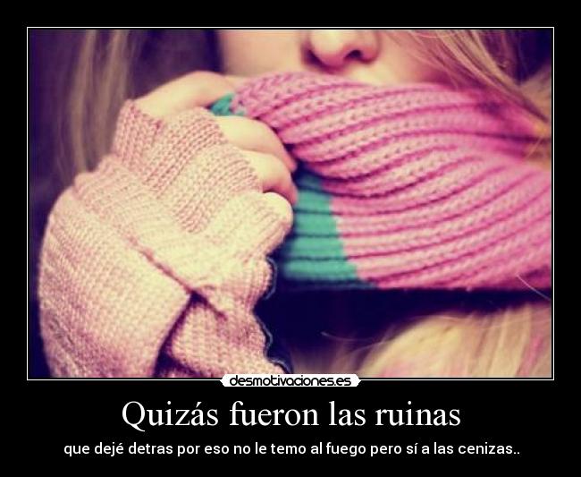 Quizás fueron las ruinas - que dejé detras por eso no le temo al fuego pero sí a las cenizas..
