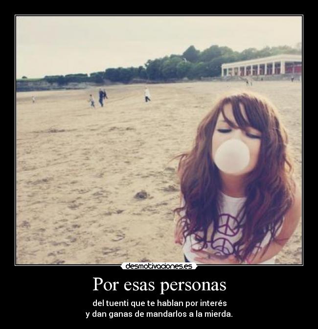 Por esas personas - del tuenti que te hablan por interés
y dan ganas de mandarlos a la mierda.