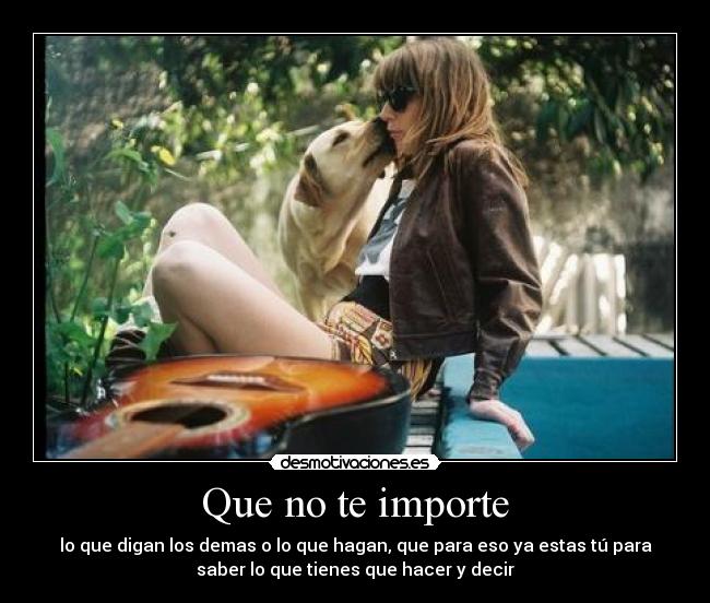Que no te importe - lo que digan los demas o lo que hagan, que para eso ya estas tú para
saber lo que tienes que hacer y decir