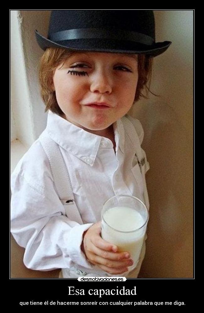 Esa capacidad - que tiene él de hacerme sonreír con cualquier palabra que me diga.