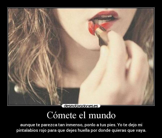 Cómete el mundo - aunque te parezca tan inmenso, ponlo a tus pies. Yo te dejo mi
pintalabios rojo para que dejes huella por donde quieras que vaya.