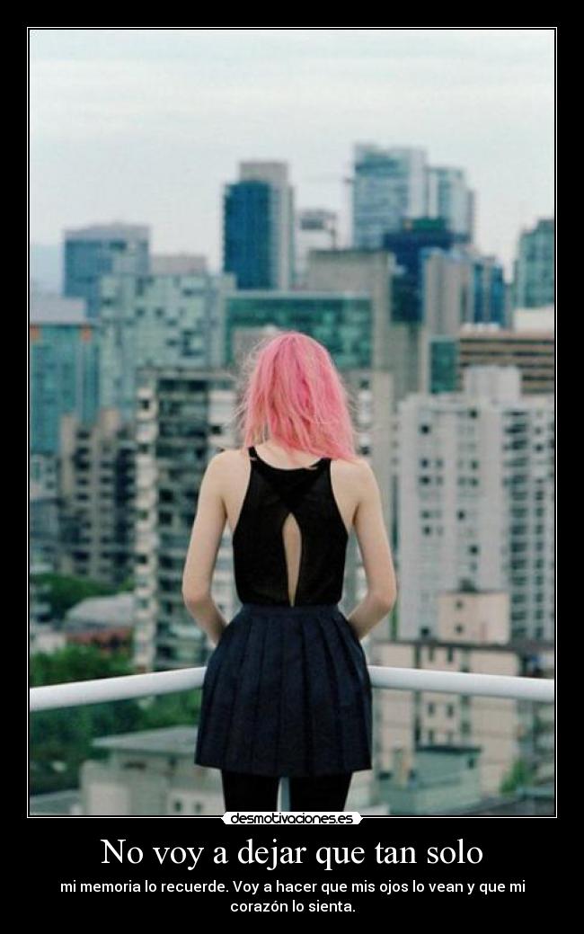 No voy a dejar que tan solo - mi memoria lo recuerde. Voy a hacer que mis ojos lo vean y que mi corazón lo sienta.