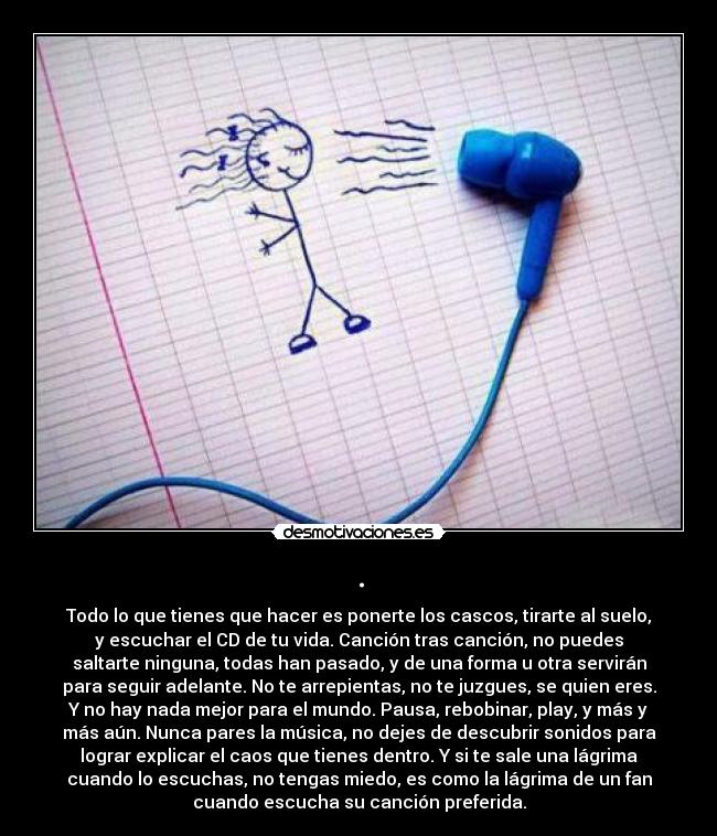 . - Todo lo que tienes que hacer es ponerte los cascos, tirarte al suelo,
y escuchar el CD de tu vida. Canción tras canción, no puedes
saltarte ninguna, todas han pasado, y de una forma u otra servirán
para seguir adelante. No te arrepientas, no te juzgues, se quien eres.
Y no hay nada mejor para el mundo. Pausa, rebobinar, play, y más y
más aún. Nunca pares la música, no dejes de descubrir sonidos para
lograr explicar el caos que tienes dentro. Y si te sale una lágrima
cuando lo escuchas, no tengas miedo, es como la lágrima de un fan
cuando escucha su canción preferida.