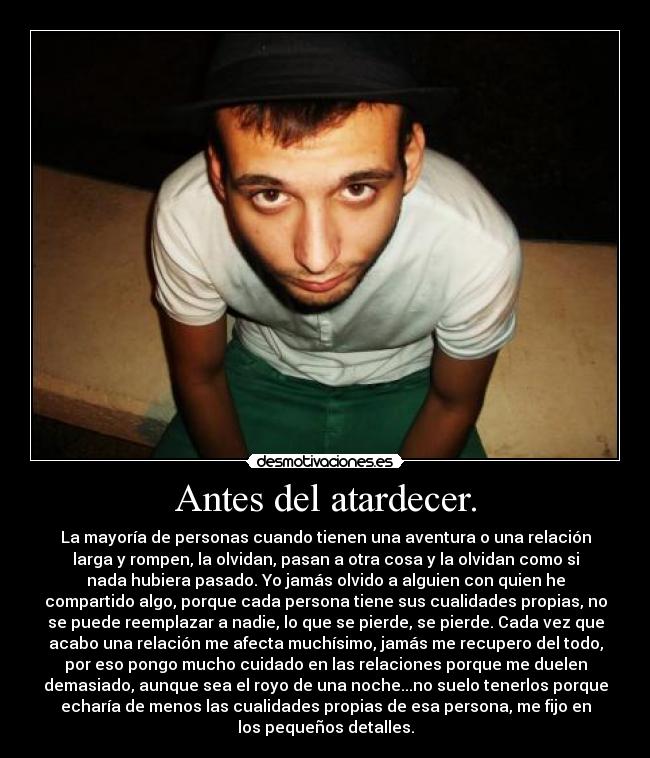Antes del atardecer. - La mayoría de personas cuando tienen una aventura o una relación
larga y rompen, la olvidan, pasan a otra cosa y la olvidan como si
nada hubiera pasado. Yo jamás olvido a alguien con quien he
compartido algo, porque cada persona tiene sus cualidades propias, no
se puede reemplazar a nadie, lo que se pierde, se pierde. Cada vez que
acabo una relación me afecta muchísimo, jamás me recupero del todo,
por eso pongo mucho cuidado en las relaciones porque me duelen
demasiado, aunque sea el royo de una noche...no suelo tenerlos porque
echaría de menos las cualidades propias de esa persona, me fijo en
los pequeños detalles.