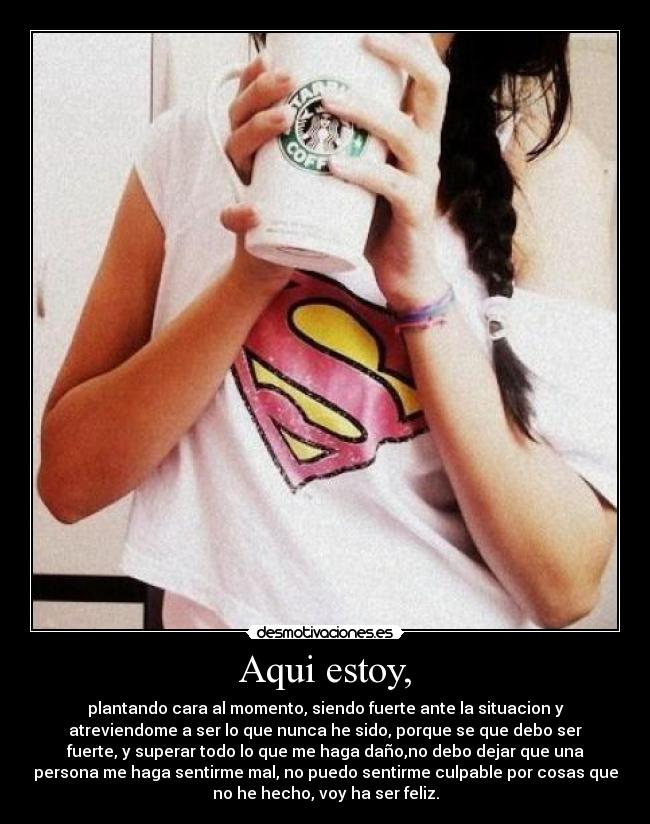 Aqui estoy, - plantando cara al momento, siendo fuerte ante la situacion y
atreviendome a ser lo que nunca he sido, porque se que debo ser
fuerte, y superar todo lo que me haga daño,no debo dejar que una
persona me haga sentirme mal, no puedo sentirme culpable por cosas que
no he hecho, voy ha ser feliz.