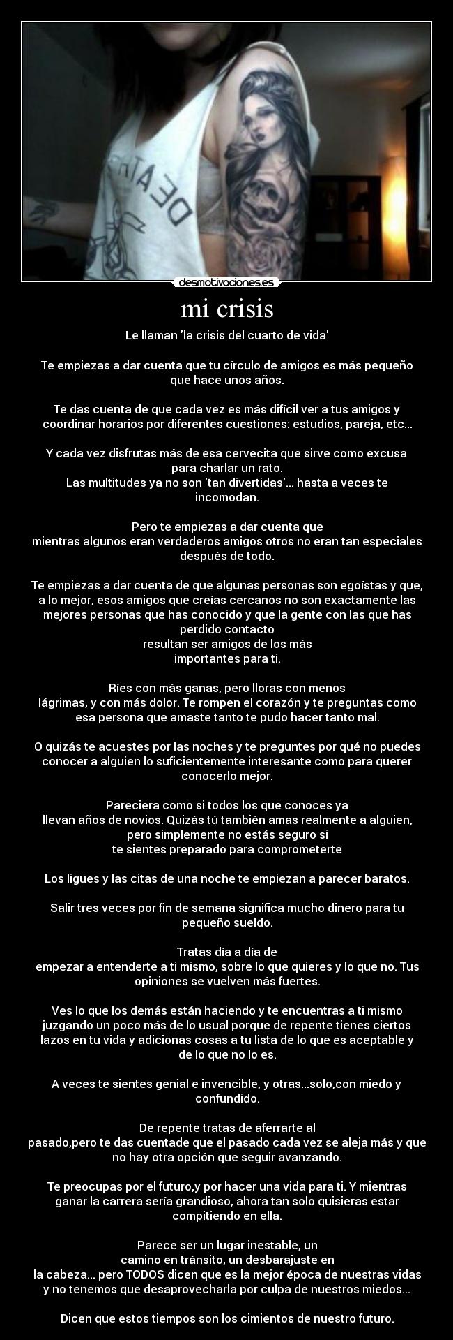 mi crisis - Le llaman la crisis del cuarto de vida

Te empiezas a dar cuenta que tu círculo de amigos es más pequeño
que hace unos años.

Te das cuenta de que cada vez es más difícil ver a tus amigos y
coordinar horarios por diferentes cuestiones: estudios, pareja, etc...

Y cada vez disfrutas más de esa cervecita que sirve como excusa
para charlar un rato.
Las multitudes ya no son tan divertidas... hasta a veces te
incomodan.

Pero te empiezas a dar cuenta que
mientras algunos eran verdaderos amigos otros no eran tan especiales
después de todo.

Te empiezas a dar cuenta de que algunas personas son egoístas y que,
a lo mejor, esos amigos que creías cercanos no son exactamente las
mejores personas que has conocido y que la gente con las que has
perdido contacto
resultan ser amigos de los más
importantes para ti.

Ríes con más ganas, pero lloras con menos
lágrimas, y con más dolor. Te rompen el corazón y te preguntas como
esa persona que amaste tanto te pudo hacer tanto mal.

O quizás te acuestes por las noches y te preguntes por qué no puedes
conocer a alguien lo suficientemente interesante como para querer
conocerlo mejor.

Pareciera como si todos los que conoces ya
llevan años de novios. Quizás tú también amas realmente a alguien,
pero simplemente no estás seguro si
te sientes preparado para comprometerte

Los ligues y las citas de una noche te empiezan a parecer baratos.

Salir tres veces por fin de semana significa mucho dinero para tu
pequeño sueldo.

Tratas día a día de
empezar a entenderte a ti mismo, sobre lo que quieres y lo que no. Tus
opiniones se vuelven más fuertes.

Ves lo que los demás están haciendo y te encuentras a ti mismo
juzgando un poco más de lo usual porque de repente tienes ciertos
lazos en tu vida y adicionas cosas a tu lista de lo que es aceptable y
de lo que no lo es.

A veces te sientes genial e invencible, y otras...solo,con miedo y
confundido.

De repente tratas de aferrarte al
pasado,pero te das cuentade que el pasado cada vez se aleja más y que
no hay otra opción que seguir avanzando.

Te preocupas por el futuro,y por hacer una vida para ti. Y mientras
ganar la carrera sería grandioso, ahora tan solo quisieras estar
compitiendo en ella.

Parece ser un lugar inestable, un
camino en tránsito, un desbarajuste en
la cabeza... pero TODOS dicen que es la mejor época de nuestras vidas
y no tenemos que desaprovecharla por culpa de nuestros miedos...

Dicen que estos tiempos son los cimientos de nuestro futuro.