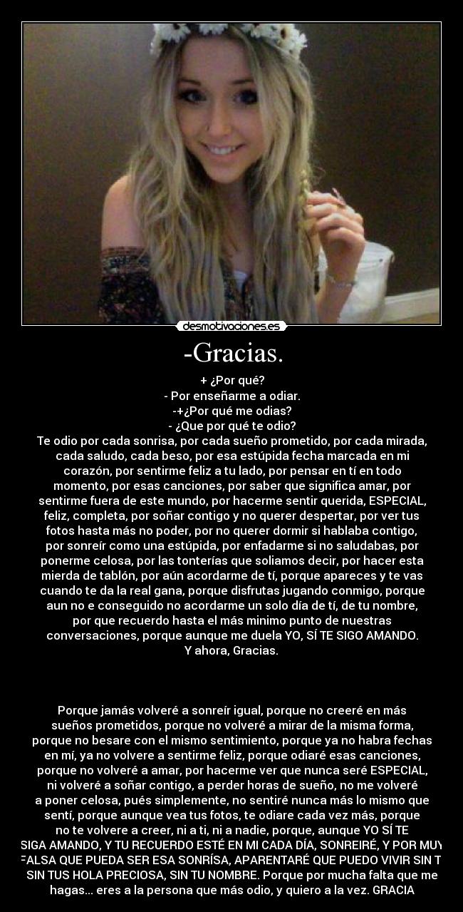 -Gracias. - + ¿Por qué?
- Por enseñarme a odiar.
-+¿Por qué me odias?
- ¿Que por qué te odio?
Te odio por cada sonrisa, por cada sueño prometido, por cada mirada,
cada saludo, cada beso, por esa estúpida fecha marcada en mi
corazón, por sentirme feliz a tu lado, por pensar en tí en todo
momento, por esas canciones, por saber que significa amar, por
sentirme fuera de este mundo, por hacerme sentir querida, ESPECIAL,
feliz, completa, por soñar contigo y no querer despertar, por ver tus
fotos hasta más no poder, por no querer dormir si hablaba contigo,
por sonreír como una estúpida, por enfadarme si no saludabas, por
ponerme celosa, por las tonterías que soliamos decir, por hacer esta
mierda de tablón, por aún acordarme de tí, porque apareces y te vas
cuando te da la real gana, porque disfrutas jugando conmigo, porque
aun no e conseguido no acordarme un solo día de tí, de tu nombre,
por que recuerdo hasta el más minimo punto de nuestras
conversaciones, porque aunque me duela YO, SÍ TE SIGO AMANDO.
Y ahora, Gracias.



Porque jamás volveré a sonreír igual, porque no creeré en más
sueños prometidos, porque no volveré a mirar de la misma forma,
porque no besare con el mismo sentimiento, porque ya no habra fechas
en mí, ya no volvere a sentirme feliz, porque odiaré esas canciones,
porque no volveré a amar, por hacerme ver que nunca seré ESPECIAL,
ni volveré a soñar contigo, a perder horas de sueño, no me volveré
a poner celosa, pués simplemente, no sentiré nunca más lo mismo que
sentí, porque aunque vea tus fotos, te odiare cada vez más, porque
no te volvere a creer, ni a ti, ni a nadie, porque, aunque YO SÍ TE
SIGA AMANDO, Y TU RECUERDO ESTÉ EN MI CADA DÍA, SONREIRÉ, Y POR MUY
FALSA QUE PUEDA SER ESA SONRÍSA, APARENTARÉ QUE PUEDO VIVIR SIN TÍ,
SIN TUS HOLA PRECIOSA, SIN TU NOMBRE. Porque por mucha falta que me
hagas... eres a la persona que más odio, y quiero a la vez. GRACIA