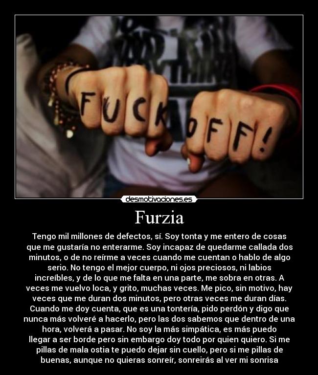 Furzia - Tengo mil millones de defectos, sí. Soy tonta y me entero de cosas
que me gustaría no enterarme. Soy incapaz de quedarme callada dos
minutos, o de no reírme a veces cuando me cuentan o hablo de algo
serio. No tengo el mejor cuerpo, ni ojos preciosos, ni labios
increíbles, y de lo que me falta en una parte, me sobra en otras. A
veces me vuelvo loca, y grito, muchas veces. Me pico, sin motivo, hay
veces que me duran dos minutos, pero otras veces me duran días.
Cuando me doy cuenta, que es una tontería, pido perdón y digo que
nunca más volveré a hacerlo, pero las dos sabemos que dentro de una
hora, volverá a pasar. No soy la más simpática, es más puedo
llegar a ser borde pero sin embargo doy todo por quien quiero. Si me
pillas de mala ostia te puedo dejar sin cuello, pero si me pillas de
buenas, aunque no quieras sonreír, sonreirás al ver mi sonrisa